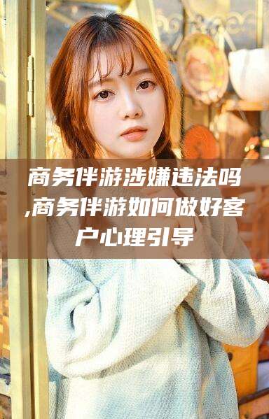 沭阳商务伴游涉嫌违法吗,商务伴游如何做好客户心理引导