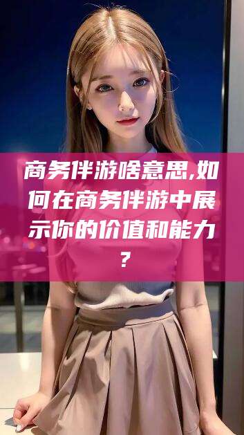 沭阳商务伴游啥意思,如何在商务伴游中展示你的价值和能力？