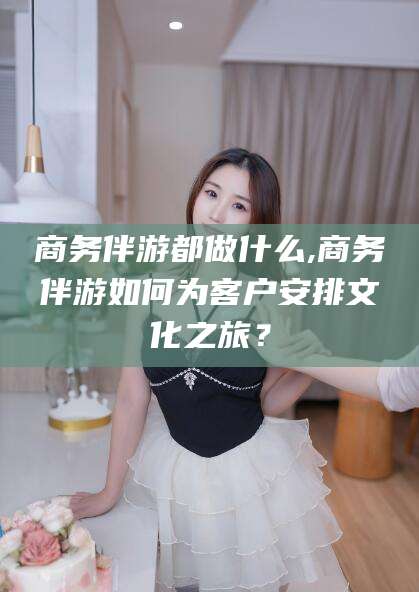 沭阳商务伴游都做什么,商务伴游如何为客户安排文化之旅？