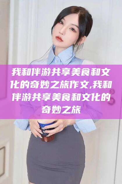 沭阳我和伴游共享美食和文化的奇妙之旅作文,我和伴游共享美食和文化的奇妙之旅