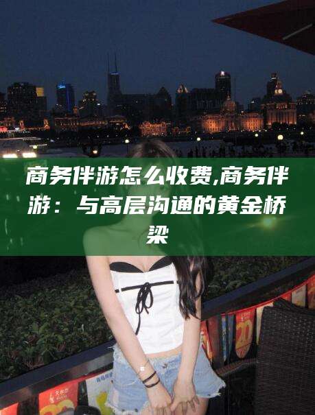 沭阳商务伴游怎么收费,商务伴游：与高层沟通的黄金桥梁