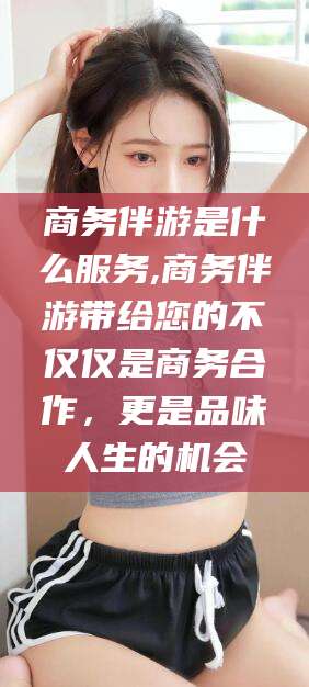 沭阳商务伴游是什么服务,商务伴游带给您的不仅仅是商务合作，更是品味人生的机会