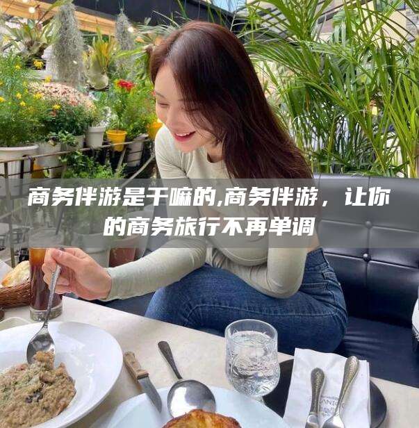 沭阳商务伴游是干嘛的,商务伴游，让你的商务旅行不再单调