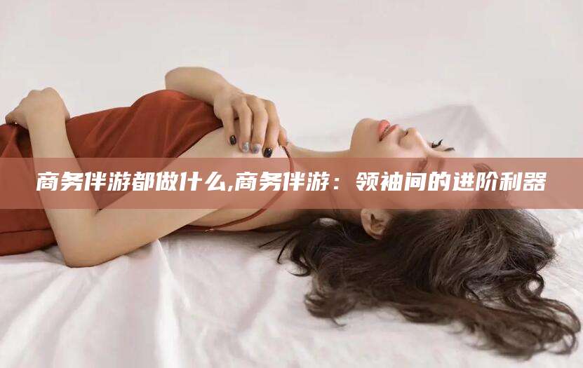 沭阳商务伴游都做什么,商务伴游：领袖间的进阶利器