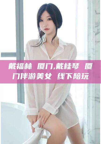 沭阳戴福林 厦门,戴桂琴 厦门伴游美女 线下陪玩