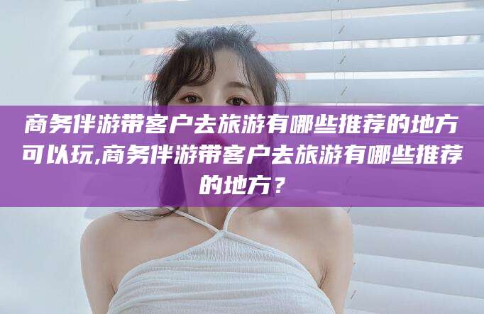 沭阳商务伴游带客户去旅游有哪些推荐的地方可以玩,商务伴游带客户去旅游有哪些推荐的地方？