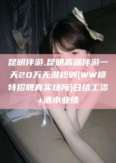 沭阳昆明伴游,昆明高端伴游一天20万无潜规则(WW模特招聘真实场所)日结工资+酒水业绩
