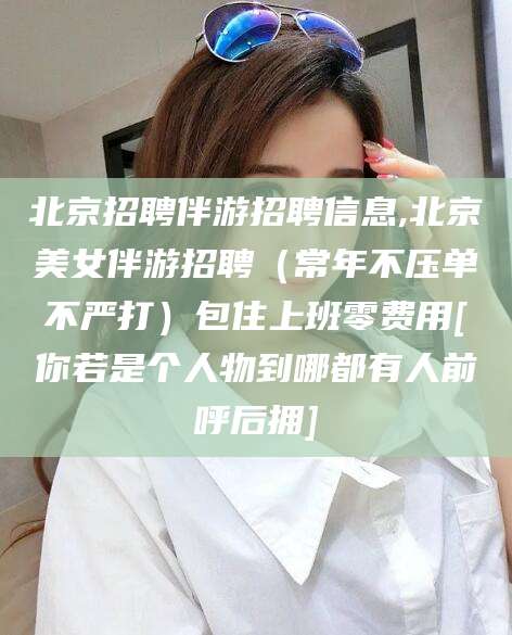 沭阳北京招聘伴游招聘信息,北京美女伴游招聘（常年不压单不严打）包住上班零费用[你若是个人物到哪都有人前呼后拥]