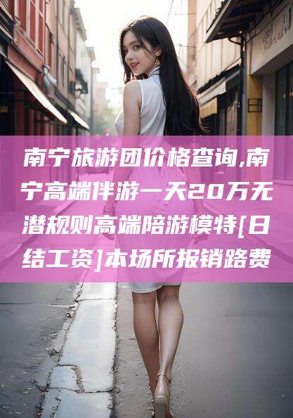 沭阳南宁旅游团价格查询,南宁高端伴游一天20万无潜规则高端陪游模特[日结工资]本场所报销路费