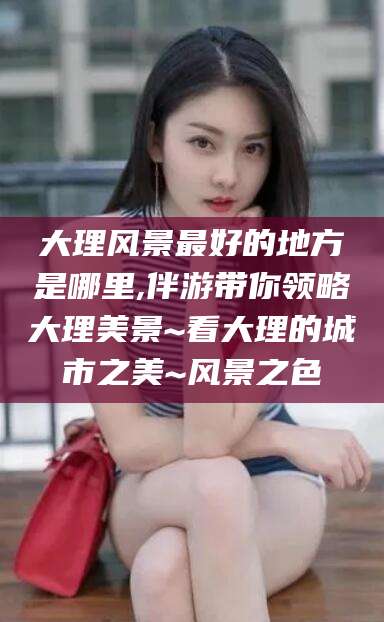 沭阳大理风景最好的地方是哪里,伴游带你领略大理美景~看大理的城市之美~风景之色