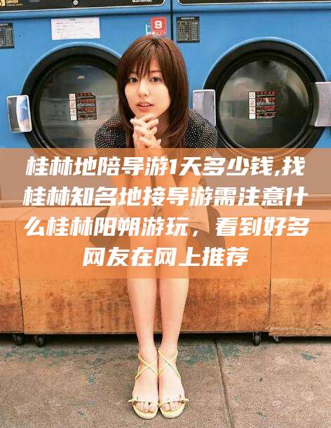 沭阳桂林地陪导游1天多少钱,找桂林知名地接导游需注意什么桂林阳朔游玩，看到好多网友在网上推荐