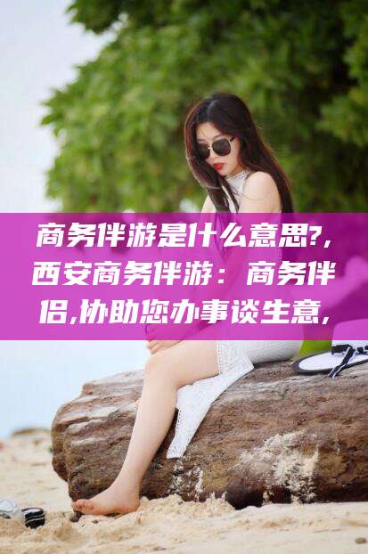 沭阳商务伴游是什么意思?,西安商务伴游：商务伴侣,协助您办事谈生意,