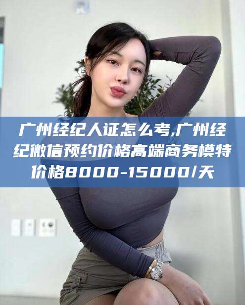沭阳广州经纪人证怎么考,广州经纪微信预约价格高端商务模特价格8000-15000/天