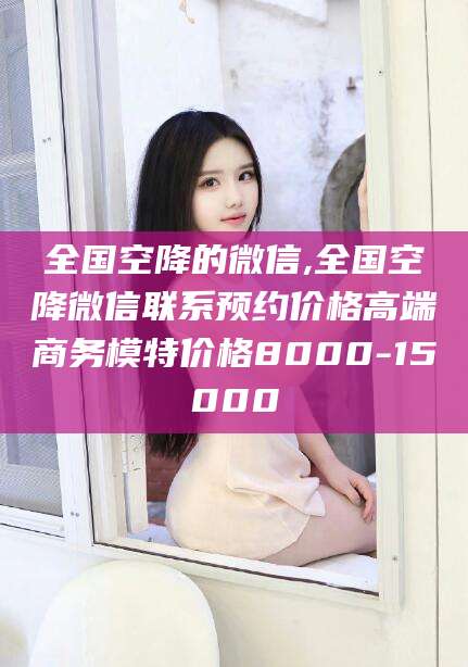 沭阳全国空降的微信,全国空降微信联系预约价格高端商务模特价格8000-15000