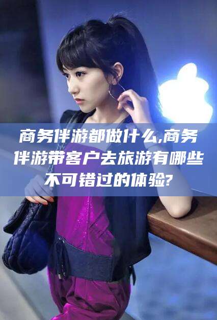 沭阳商务伴游都做什么,商务伴游带客户去旅游有哪些不可错过的体验?