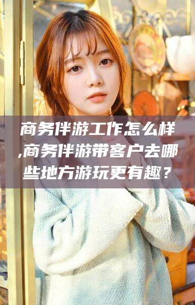 沭阳商务伴游工作怎么样,商务伴游带客户去哪些地方游玩更有趣？