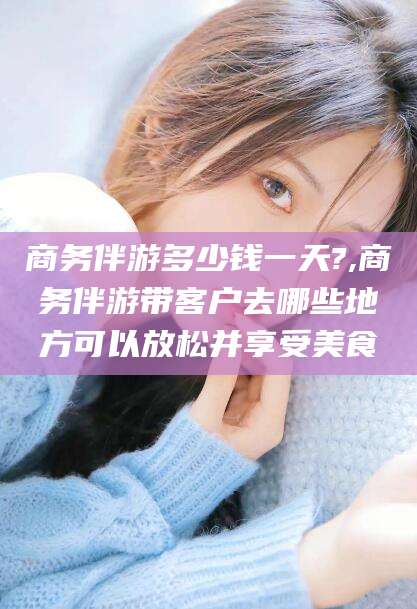 沭阳商务伴游多少钱一天?,商务伴游带客户去哪些地方可以放松并享受美食