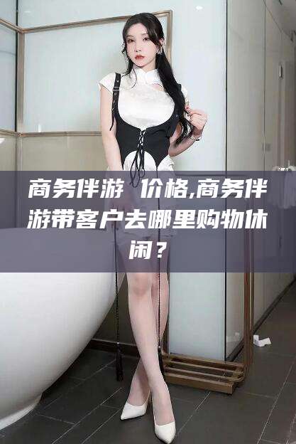 沭阳商务伴游 价格,商务伴游带客户去哪里购物休闲？