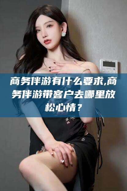 沭阳商务伴游有什么要求,商务伴游带客户去哪里放松心情？