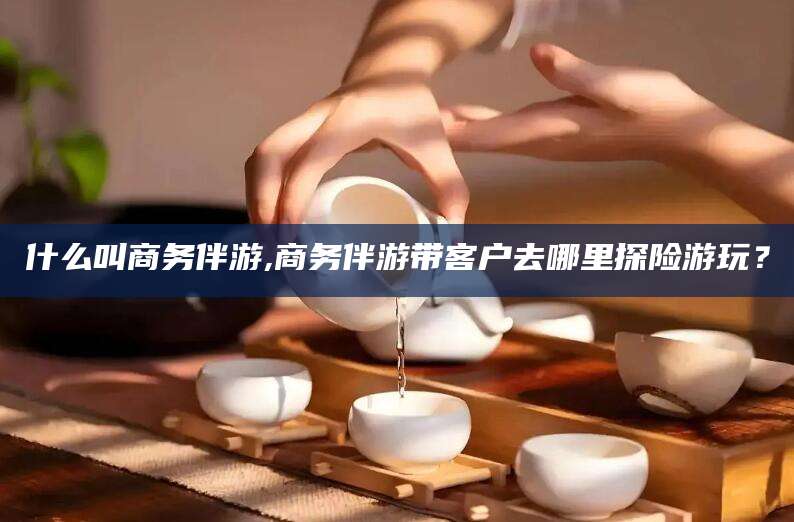 沭阳什么叫商务伴游,商务伴游带客户去哪里探险游玩？