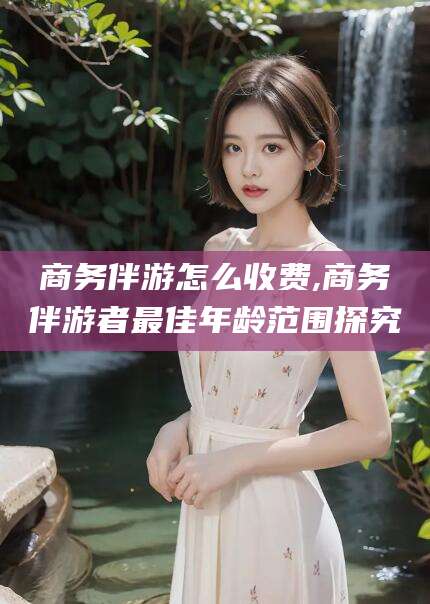 沭阳商务伴游怎么收费,商务伴游者最佳年龄范围探究