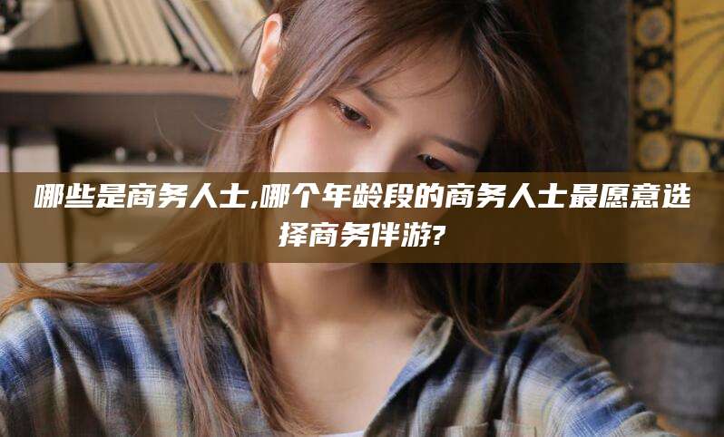 沭阳哪些是商务人士,哪个年龄段的商务人士最愿意选择商务伴游?