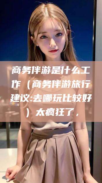 沭阳商务伴游是什么工作（商务伴游旅行建议:去哪玩比较好）太疯狂了，