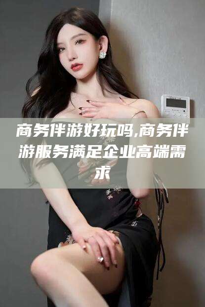 沭阳商务伴游好玩吗,商务伴游服务满足企业高端需求