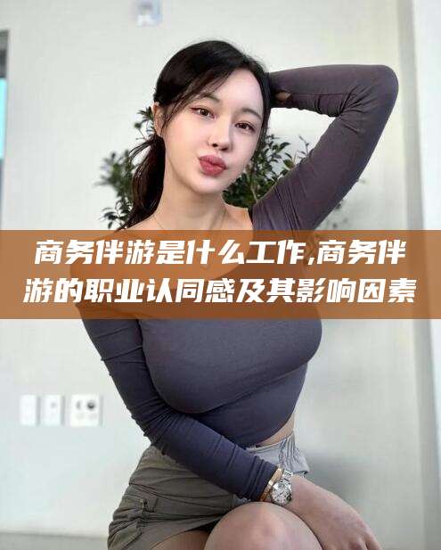 沭阳商务伴游是什么工作,商务伴游的职业认同感及其影响因素