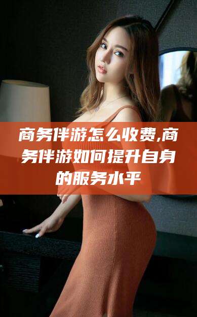沭阳商务伴游怎么收费,商务伴游如何提升自身的服务水平