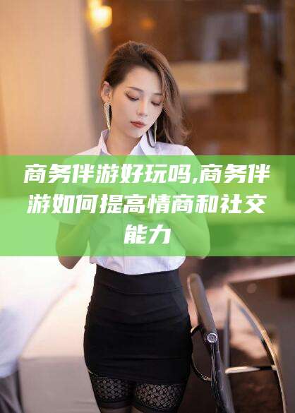 沭阳商务伴游好玩吗,商务伴游如何提高情商和社交能力
